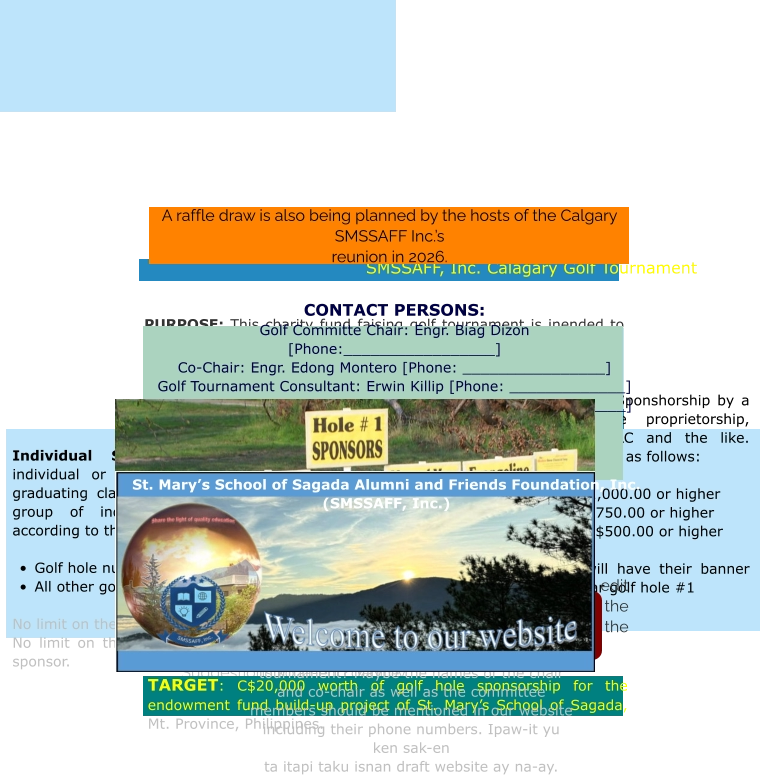 Events   Golf Tournament. The main fund raiser that SMSSAFF, Inc. is preparing, for the 2026 reunion in Calagary, is a golf tournament, The details for sponsorships  are presented below. Suggestions ko la-eng dagitoy.   SMSSAFF, Inc. Calagary Golf Tournament   PURPOSE: This charity fund faising golf tournament is inended to help raise funds for the endowment fund build-up project of St. Mary’s School of Sagada, Inc. [SMSSI], Mt. Province, Philippines. SMSSI is committed to providing affordable quality education particularly to less econmically endowed children of indigenous people in the hinterlands of Northern Philippines.  Type of Sponsorships    Individual Sponsorship: This could be an individual or group of individuals representing a graduating class, family, clan, congregation or any group of individuals. The sponsorship options according to the golf hole number sponsored are:  •	Golf hole numbers 1 & 10 = C$200.00 per hole •	All other golf holes = C$100.00 per hole  No limit on the number of sponsors per hole. No limit on the number of holes sponsored by any sponsor.  Corporate Sponsorships: Sponshorship by a business entity: a single proprietorship, partnership, corporation, LLC and the like. Their sponsorship options are as follows:   •	Gold Sponsorship: C$1,000.00 or higher •	Silver Sponsorship: C$750.00 or higher •	Bronze Sponsorship: C$500.00 or higher  All corporate sponsors will have their banner prominently displayed near golf hole #1 TARGET: C$20,000 worth of golf hole sponsorship for the endowment fund build-up project of St. Mary’s School of Sagada, Mt. Province, Philippines.   CONTACT PERSONS: Golf Committe Chair: Engr. Biag Dizon [Phone:_________________] Co-Chair: Engr. Edong Montero [Phone: ________________] Golf Tournament Consultant: Erwin Killip [Phone: _____________] Golf Tournament Consultant: Samson Baon [Phone: ___________]  Golf Committe Members with their phone numbers 	1.	Biag Dizon [phone: ____________] 	2.	Edong Montero 	3.	Brian Gulian 	4.	Erwin Killip 5.  6.  7. 8.   Note: if the above are ok with the website committee, please edit and complete what needs to be changed particularly the sponsorship amounts, the chairs of the golf committee and the members thereto. Suggestions ko la-eng dagitoy.      A raffle draw is also being planned by the hosts of the Calgary SMSSAFF Inc.’s  reunion in 2026.      Kakadwa, please help complete this page. Is there already a golf committee to help plan and lead in the implementation of the golf tournament? Maybe the names of the chair and co-chair as well as the committee members should be mentioned in our website including their phone numbers. Ipaw-it yu ken sak-en ta itapi taku isnan draft website ay na-ay. St. Mary’s School of Sagada Alumni and Friends Foundation, Inc. (SMSSAFF, Inc.)